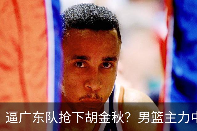 逼广东队抢下胡金秋？男篮主力中锋身价大暴跌，杜锋用人没问题！